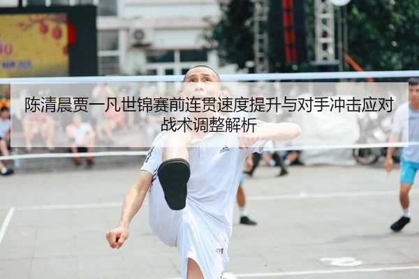 陈清晨贾一凡世锦赛前连贯速度提升与对手冲击应对战术调整解析