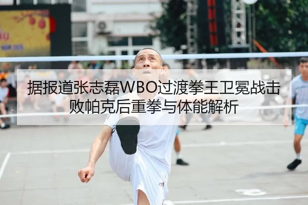 据报道张志磊WBO过渡拳王卫冕战击败帕克后重拳与体能解析