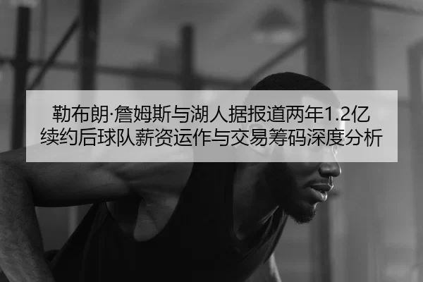 勒布朗·詹姆斯与湖人据报道两年1.2亿续约后球队薪资运作与交易筹码深度分析