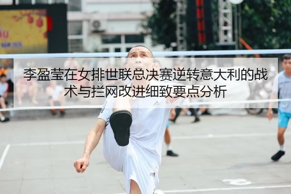 李盈莹在女排世联总决赛逆转意大利的战术与拦网改进细致要点分析
