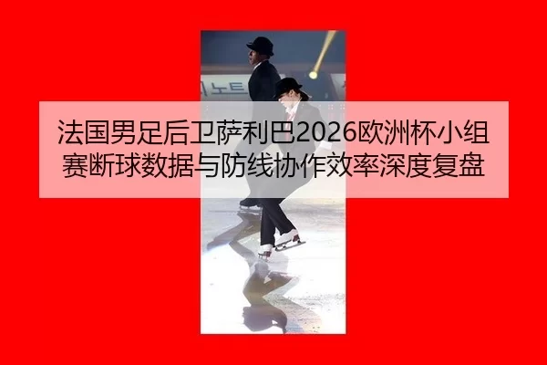 法国男足后卫萨利巴2026欧洲杯小组赛断球数据与防线协作效率深度复盘